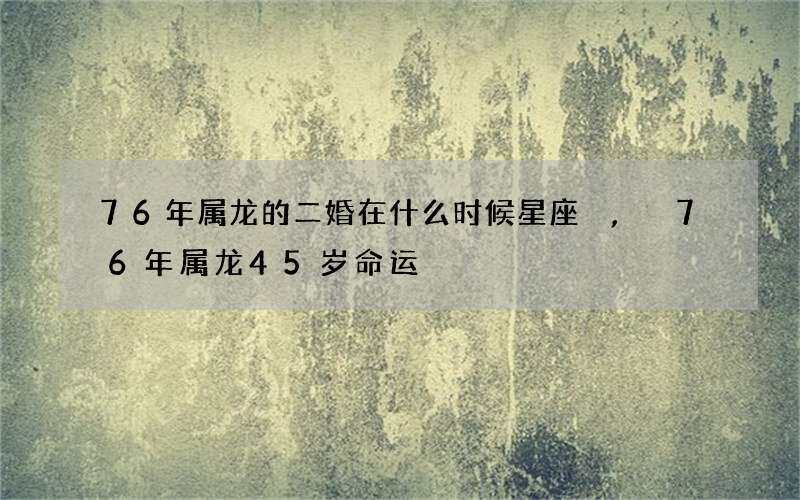 76年属龙的二婚在什么时候星座,76年属龙45岁命运
